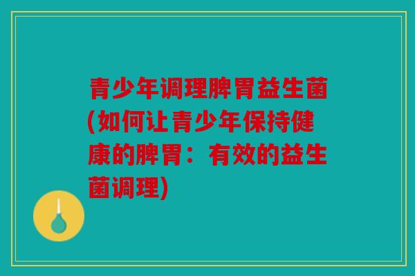 青少年调理脾胃益生菌(如何让青少年保持健康的脾胃：有效的益生菌调理)
