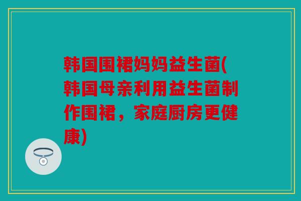 韩国围裙妈妈益生菌(韩国母亲利用益生菌制作围裙，家庭厨房更健康)