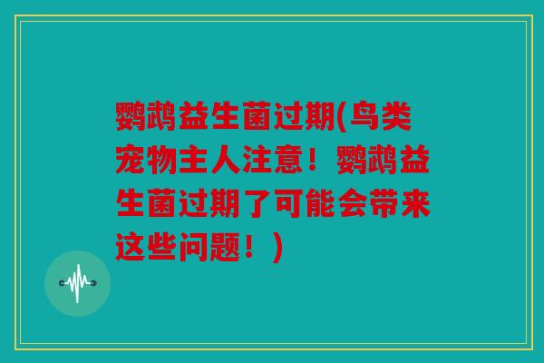鹦鹉益生菌过期(鸟类宠物主人注意！鹦鹉益生菌过期了可能会带来这些问题！)