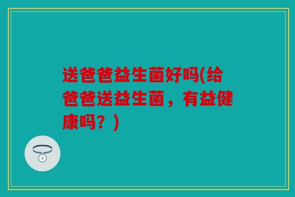 送爸爸益生菌好吗(给爸爸送益生菌,有益健康吗?) 送爸爸益生菌好吗(给爸爸送益生菌,有益健康吗?)