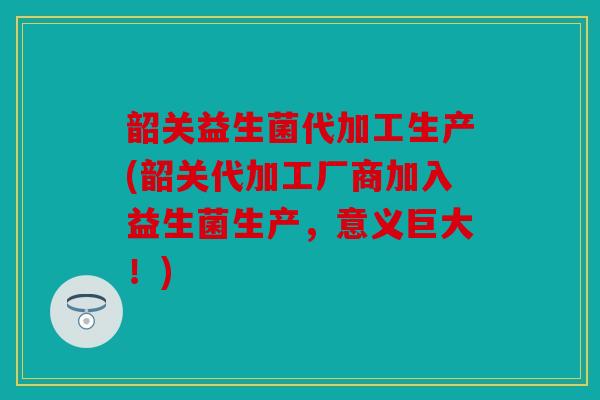 韶关益生菌代加工生产(韶关代加工厂商加入益生菌生产，意义巨大！)
