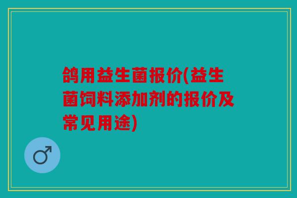 鸽用益生菌报价(益生菌饲料添加剂的报价及常见用途)