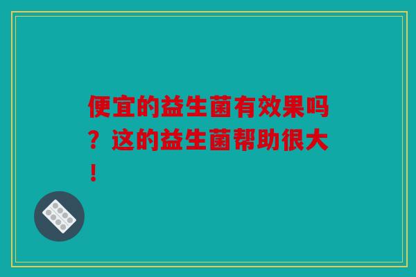 便宜的益生菌有效果吗？这的益生菌帮助很大！