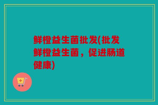 鲜橙益生菌批发(批发鲜橙益生菌，促进肠道健康)