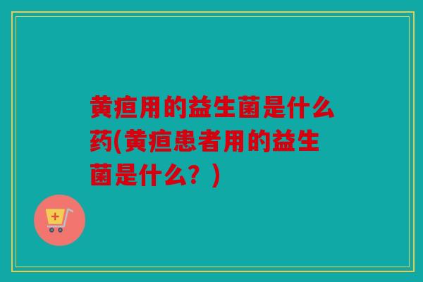 黄疸用的益生菌是什么药(黄疸患者用的益生菌是什么？)