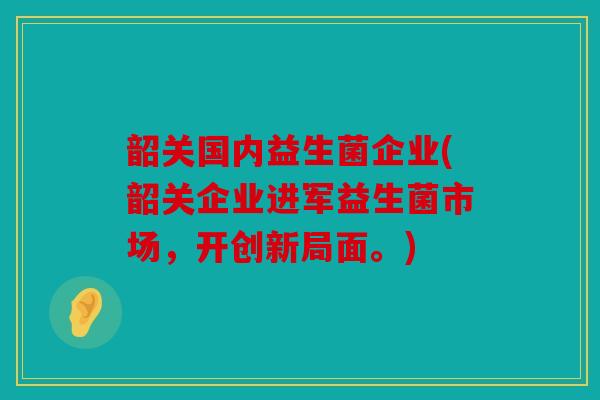 韶关国内益生菌企业(韶关企业进军益生菌市场，开创新局面。)