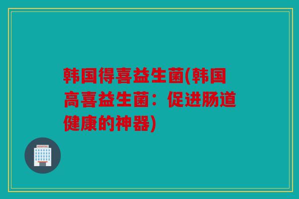 韩国得喜益生菌(韩国高喜益生菌：促进肠道健康的神器)