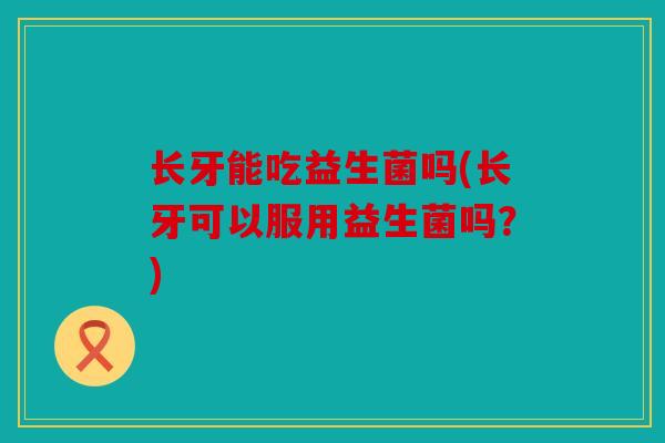长牙能吃益生菌吗(长牙可以服用益生菌吗？)
