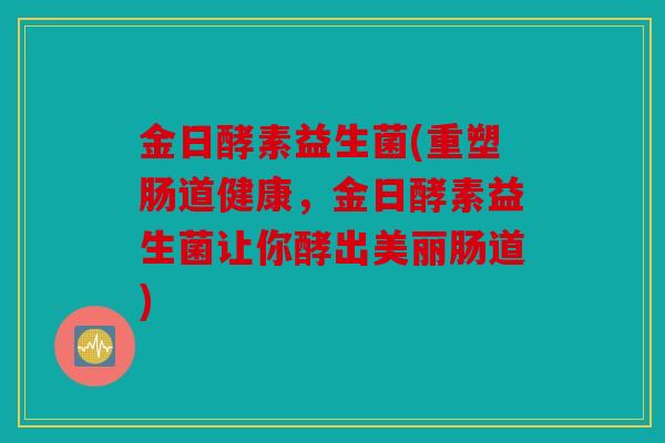 金日酵素益生菌(重塑肠道健康，金日酵素益生菌让你酵出美丽肠道)