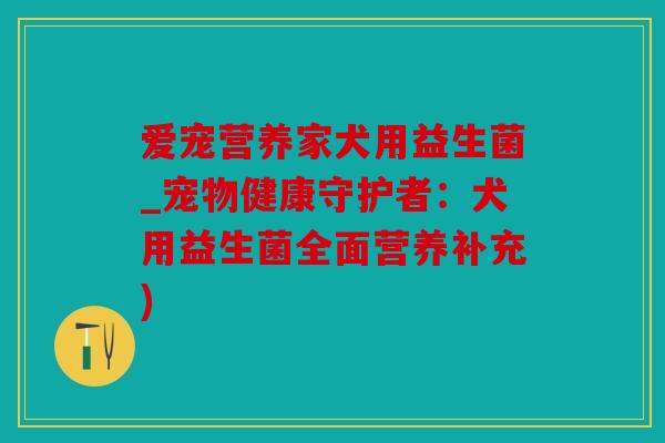 爱宠营养家犬用益生菌_宠物健康守护者：犬用益生菌全面营养补充)