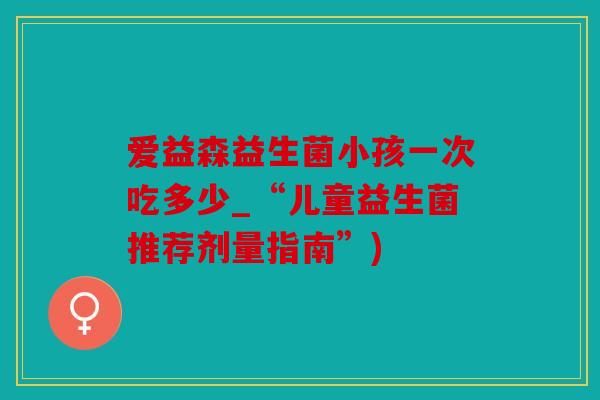爱益森益生菌小孩一次吃多少_“儿童益生菌推荐剂量指南”)