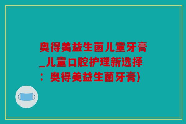 奥得美益生菌儿童牙膏_儿童口腔护理新选择：奥得美益生菌牙膏)