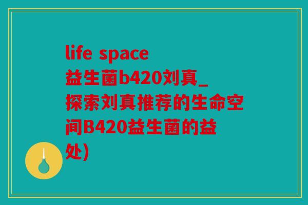 life space益生菌b420刘真_探索刘真推荐的生命空间B420益生菌的益处)