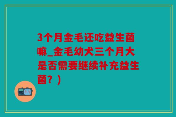 3个月金毛还吃益生菌嘛_金毛幼犬三个月大是否需要继续补充益生菌？)