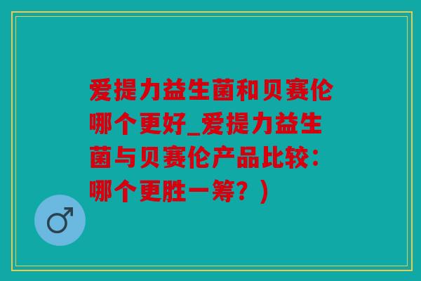 爱提力益生菌和贝赛伦哪个更好_爱提力益生菌与贝赛伦产品比较：哪个更胜一筹？)