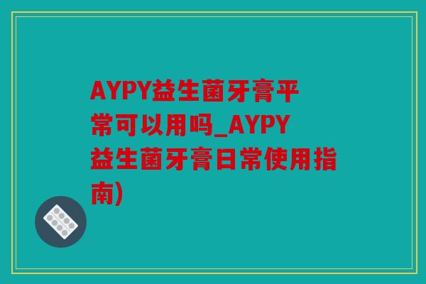 AYPY益生菌牙膏平常可以用吗_AYPY益生菌牙膏日常使用指南)