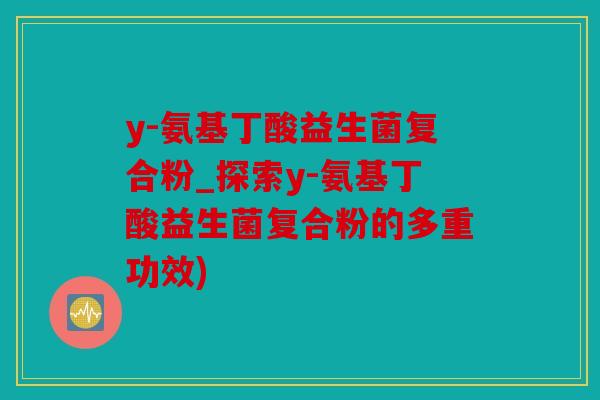 y-氨基丁酸益生菌复合粉_探索y-氨基丁酸益生菌复合粉的多重功效)