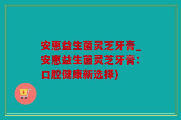 安惠益生菌灵芝牙膏_安惠益生菌灵芝牙膏:口腔健康新选择) 安惠益生菌灵芝牙膏_安惠益生菌灵芝牙膏:口腔健康新选择)