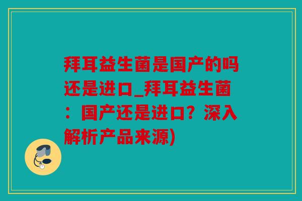 拜耳益生菌是国产的吗还是进口_拜耳益生菌：国产还是进口？深入解析产品来源)