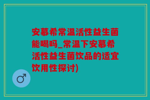 安慕希常温活性益生菌能喝吗_常温下安慕希活性益生菌饮品的适宜饮用性探讨)