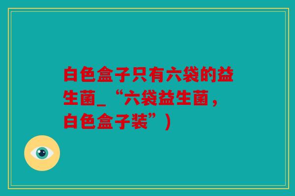 白色盒子只有六袋的益生菌_“六袋益生菌，白色盒子装”)
