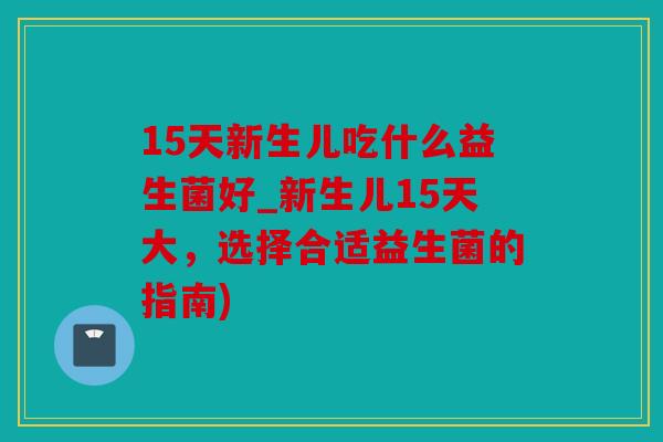 15天新生儿吃什么益生菌好_新生儿15天大，选择合适益生菌的指南)