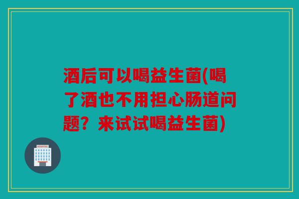 酒后可以喝益生菌(喝了酒也不用担心肠道问题？来试试喝益生菌)