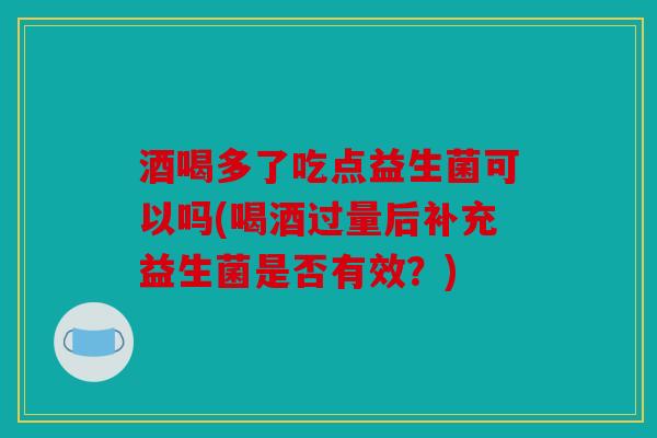 酒喝多了吃点益生菌可以吗(喝酒过量后补充益生菌是否有效？)