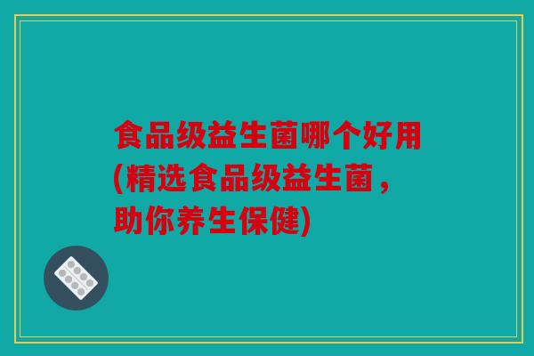食品级益生菌哪个好用(精选食品级益生菌，助你养生保健)