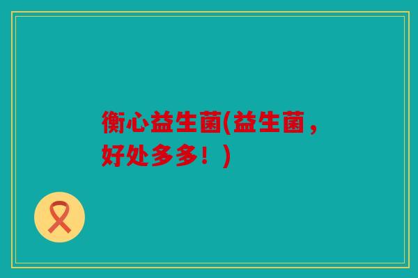 衡心益生菌(益生菌,好处多多!) 衡心益生菌(益生菌,好处多多!)