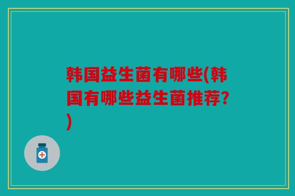 韩国益生菌有哪些(韩国有哪些益生菌推荐？)