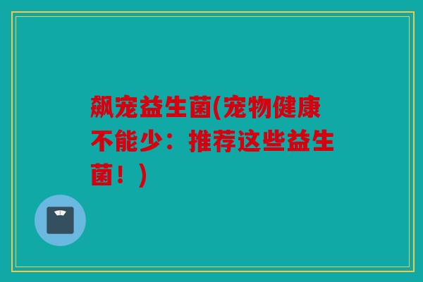 飙宠益生菌(宠物健康不能少：推荐这些益生菌！)