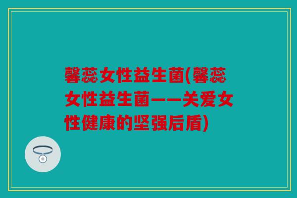 馨蕊女性益生菌(馨蕊女性益生菌——关爱女性健康的坚强后盾)