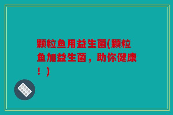 颗粒鱼用益生菌(颗粒鱼加益生菌,助你健康!) 颗粒鱼用益生菌(颗粒鱼加益生菌,助你健康!)