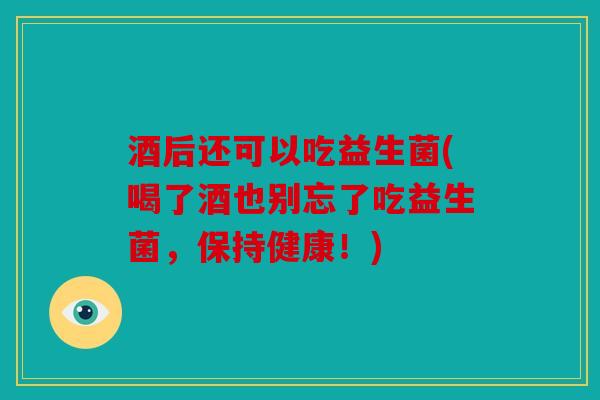酒后还可以吃益生菌(喝了酒也别忘了吃益生菌，保持健康！)