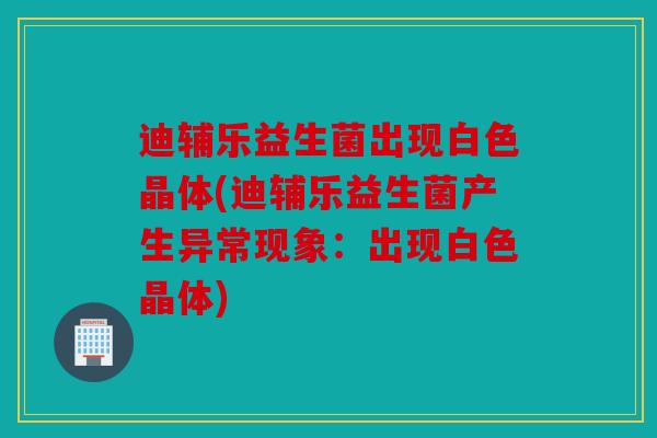 迪辅乐益生菌出现白色晶体(迪辅乐益生菌产生异常现象：出现白色晶体)