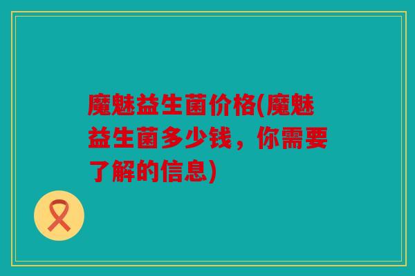 魔魅益生菌价格(魔魅益生菌多少钱，你需要了解的信息)