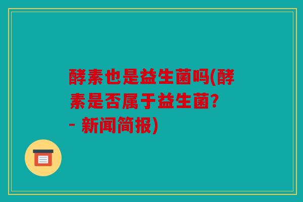 酵素也是益生菌吗(酵素是否属于益生菌？ - 新闻简报)