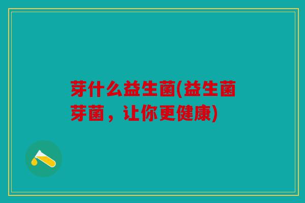 芽什么益生菌(益生菌芽菌，让你更健康)