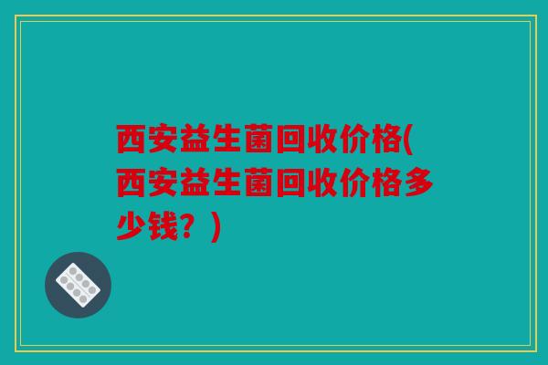 西安益生菌回收价格(西安益生菌回收价格多少钱？)