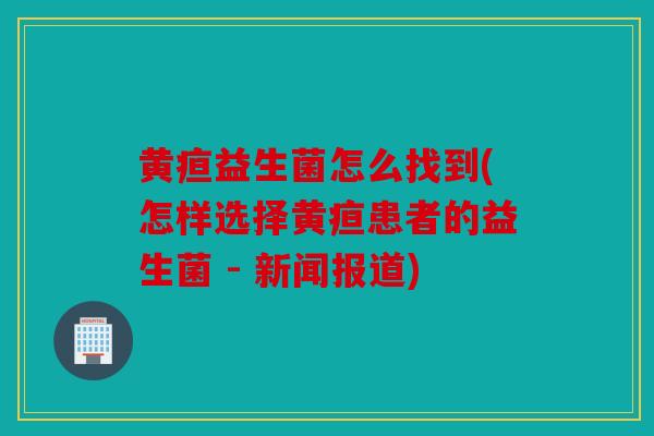 黄疸益生菌怎么找到(怎样选择黄疸患者的益生菌 - 新闻报道)