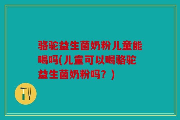 骆驼益生菌奶粉儿童能喝吗(儿童可以喝骆驼益生菌奶粉吗?) 骆驼益生菌奶粉儿童能喝吗(儿童可以喝骆驼益生菌奶粉吗?)