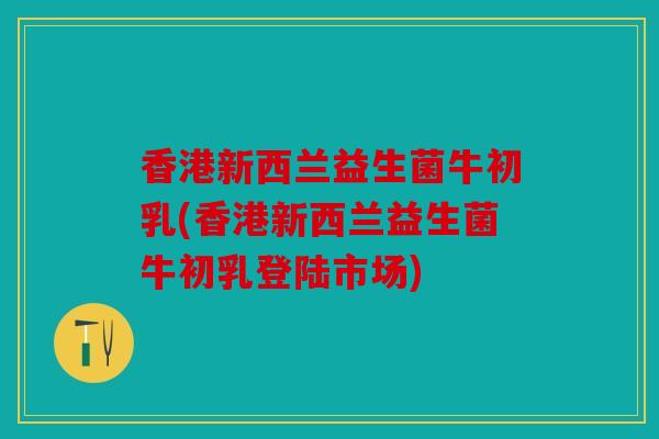 香港新西兰益生菌牛初乳(香港新西兰益生菌牛初乳登陆市场)