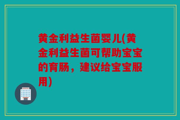 黄金利益生菌婴儿(黄金利益生菌可帮助宝宝的育肠，建议给宝宝服用)