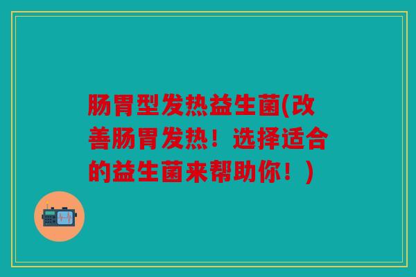 肠胃型发热益生菌(改善肠胃发热！选择适合的益生菌来帮助你！)