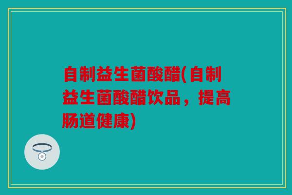 自制益生菌酸醋(自制益生菌酸醋饮品，提高肠道健康)