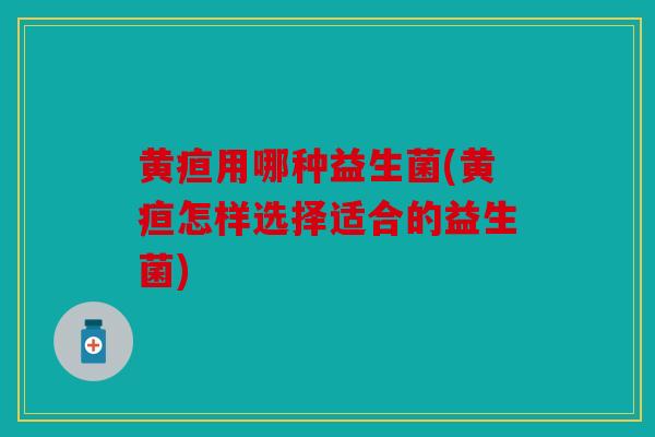 黄疸用哪种益生菌(黄疸怎样选择适合的益生菌)