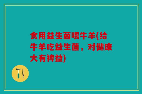 食用益生菌喂牛羊(给牛羊吃益生菌，对健康大有裨益)