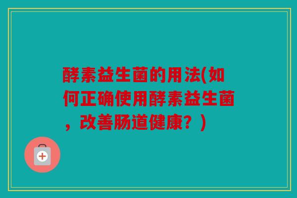 酵素益生菌的用法(如何正确使用酵素益生菌，改善肠道健康？)