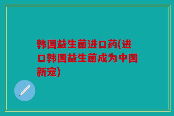 韩国益生菌进口药(进口韩国益生菌成为中国新宠)